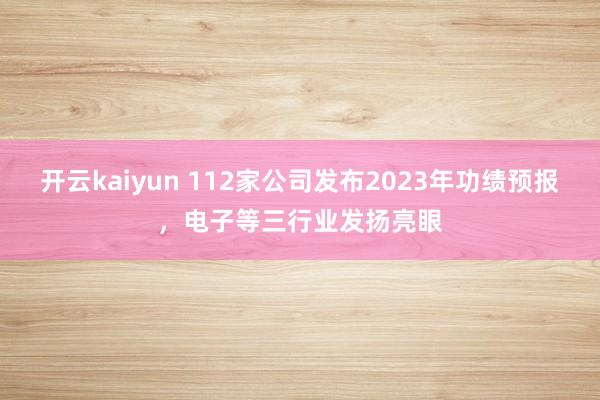 开云kaiyun 112家公司发布2023年功绩预报，电子等三行业发扬亮眼