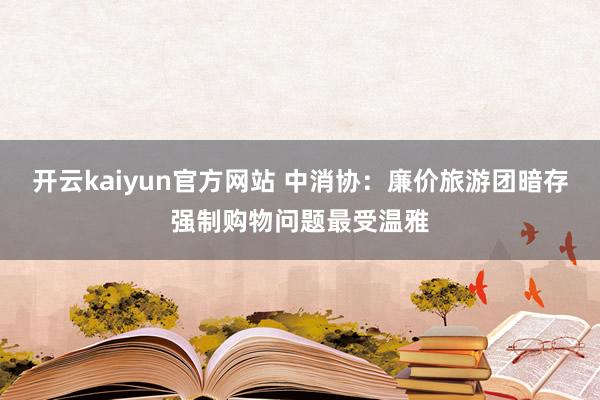 开云kaiyun官方网站 中消协：廉价旅游团暗存强制购物问题最受温雅
