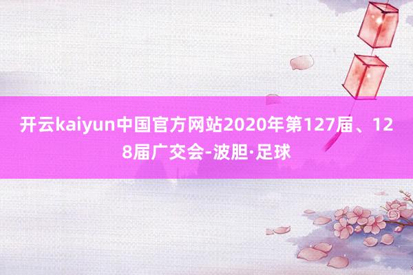 开云kaiyun中国官方网站2020年第127届、128届广交会-波胆·足球