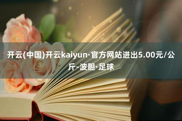 开云(中国)开云kaiyun·官方网站进出5.00元/公斤-波胆·足球