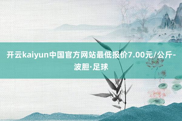 开云kaiyun中国官方网站最低报价7.00元/公斤-波胆·足球