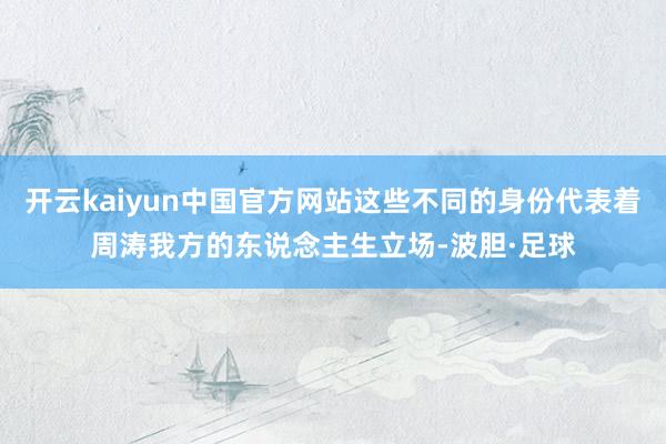 开云kaiyun中国官方网站这些不同的身份代表着周涛我方的东说念主生立场-波胆·足球