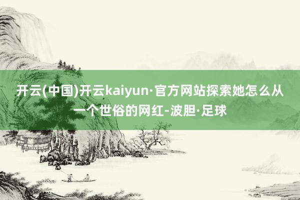 开云(中国)开云kaiyun·官方网站探索她怎么从一个世俗的网红-波胆·足球