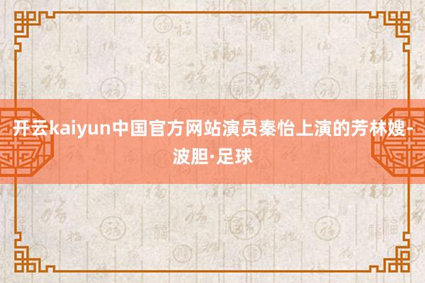 开云kaiyun中国官方网站演员秦怡上演的芳林嫂-波胆·足球