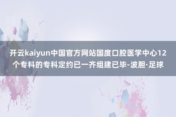 开云kaiyun中国官方网站国度口腔医学中心12个专科的专科定约已一齐组建已毕-波胆·足球