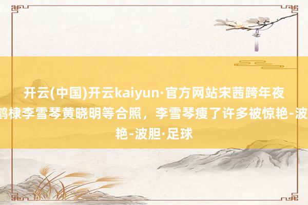 开云(中国)开云kaiyun·官方网站宋茜跨年夜晒和王鹤棣李雪琴黄晓明等合照，李雪琴瘦了许多被惊艳-波胆·足球
