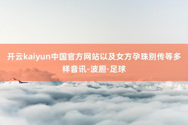 开云kaiyun中国官方网站以及女方孕珠别传等多样音讯-波胆·足球