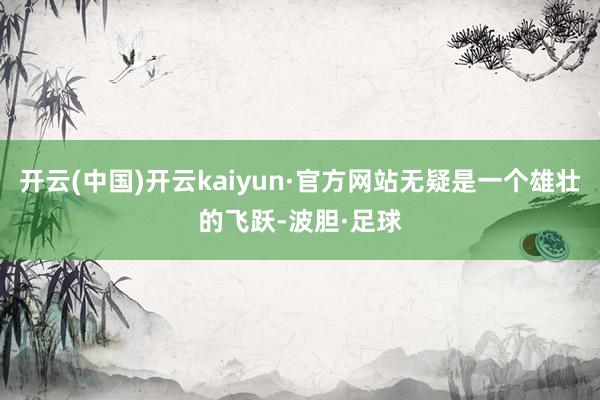 开云(中国)开云kaiyun·官方网站无疑是一个雄壮的飞跃-波胆·足球
