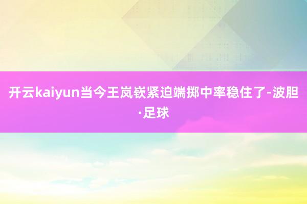 开云kaiyun当今王岚嵚紧迫端掷中率稳住了-波胆·足球