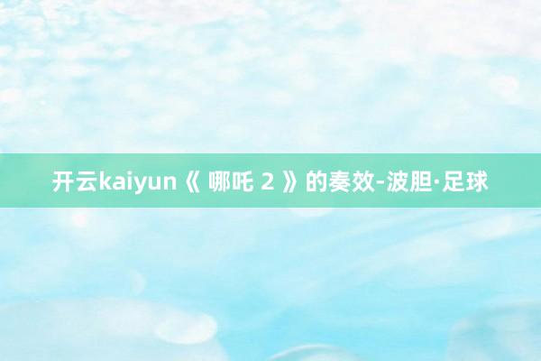开云kaiyun《 哪吒 2 》的奏效-波胆·足球