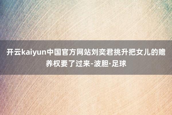 开云kaiyun中国官方网站刘奕君挑升把女儿的赡养权要了过来-波胆·足球