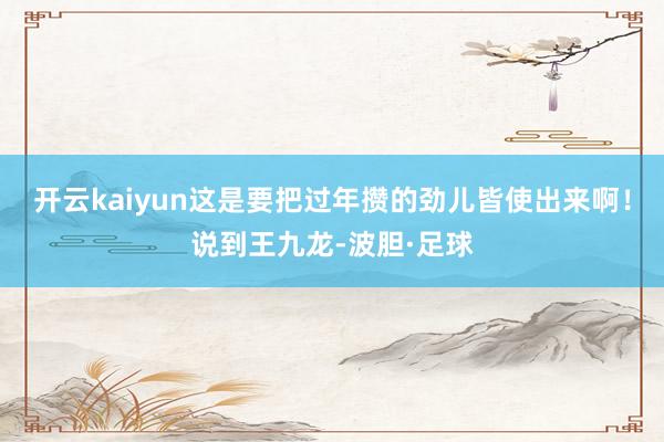 开云kaiyun这是要把过年攒的劲儿皆使出来啊！说到王九龙-波胆·足球