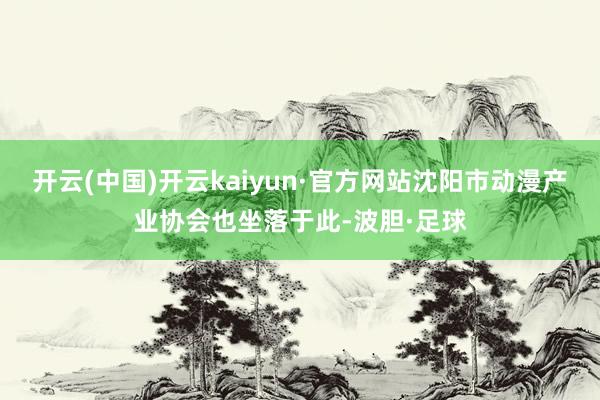 开云(中国)开云kaiyun·官方网站沈阳市动漫产业协会也坐落于此-波胆·足球
