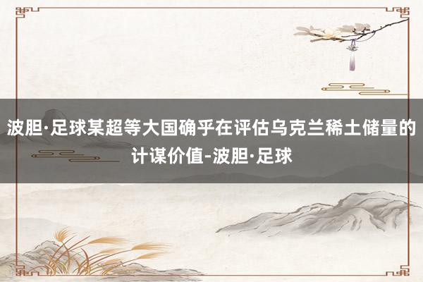 波胆·足球某超等大国确乎在评估乌克兰稀土储量的计谋价值-波胆·足球