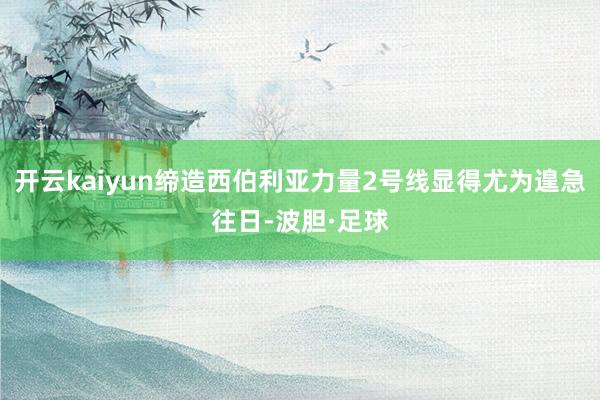 开云kaiyun缔造西伯利亚力量2号线显得尤为遑急往日-波胆·足球