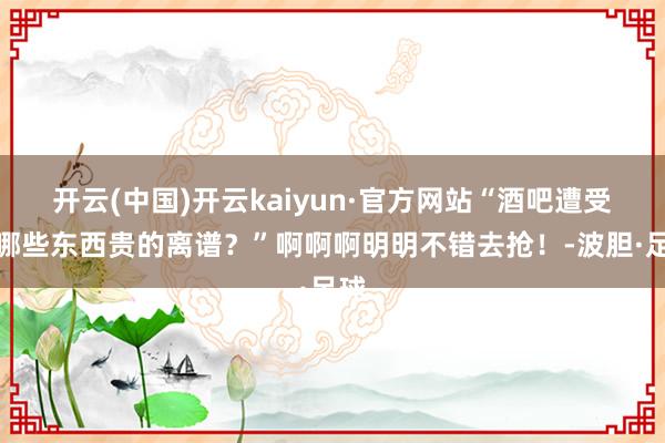 开云(中国)开云kaiyun·官方网站“酒吧遭受过哪些东西贵的离谱？”啊啊啊明明不错去抢！-波胆·足球