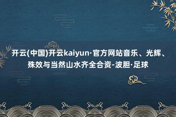 开云(中国)开云kaiyun·官方网站音乐、光辉、殊效与当然山水齐全合资-波胆·足球