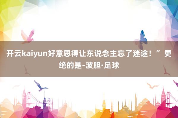 开云kaiyun好意思得让东说念主忘了迷途！” 更绝的是-波胆·足球
