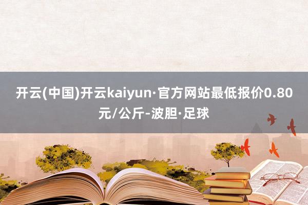 开云(中国)开云kaiyun·官方网站最低报价0.80元/公斤-波胆·足球