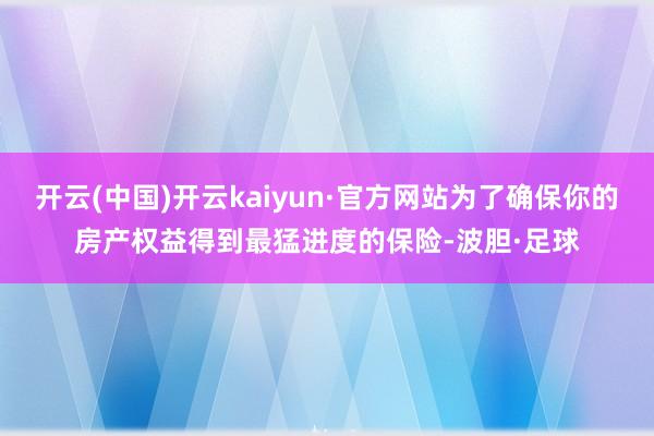 开云(中国)开云kaiyun·官方网站为了确保你的房产权益得到最猛进度的保险-波胆·足球