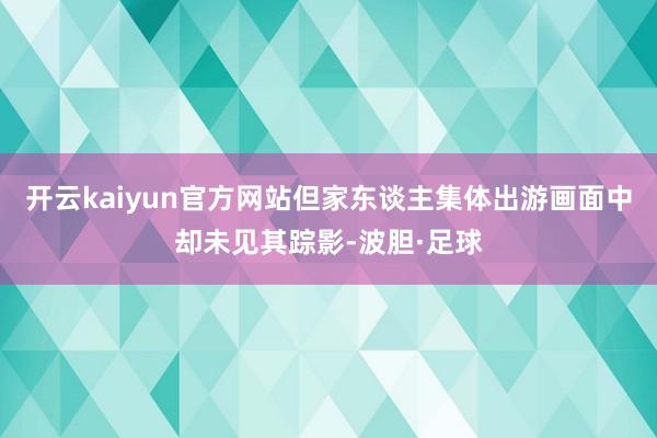 开云kaiyun官方网站但家东谈主集体出游画面中却未见其踪影-波胆·足球