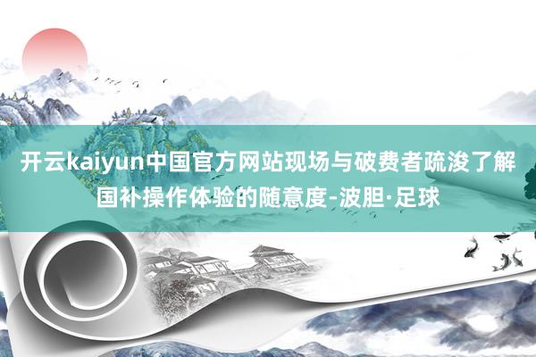 开云kaiyun中国官方网站现场与破费者疏浚了解国补操作体验的随意度-波胆·足球