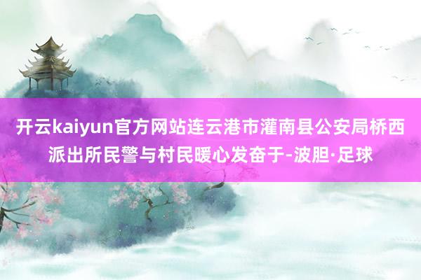 开云kaiyun官方网站连云港市灌南县公安局桥西派出所民警与村民暖心发奋于-波胆·足球