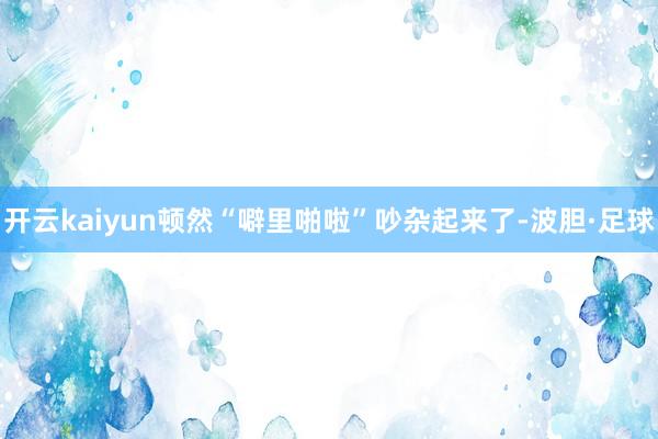 开云kaiyun顿然“噼里啪啦”吵杂起来了-波胆·足球
