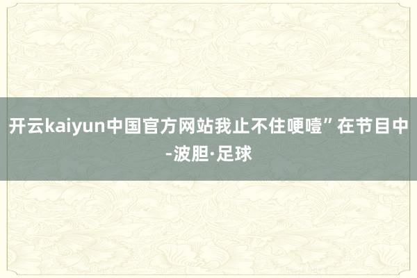 开云kaiyun中国官方网站我止不住哽噎”在节目中-波胆·足球