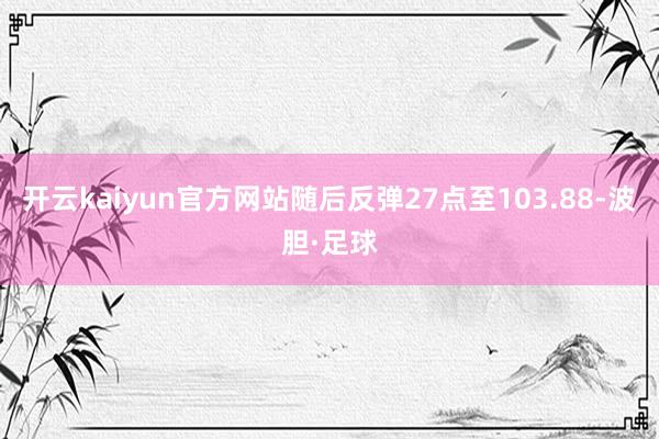 开云kaiyun官方网站随后反弹27点至103.88-波胆·足球