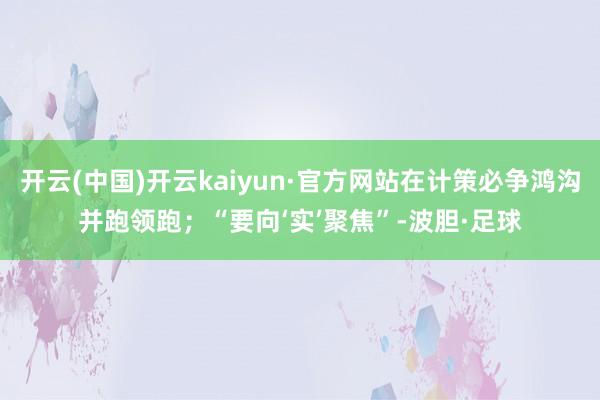 开云(中国)开云kaiyun·官方网站在计策必争鸿沟并跑领跑；“要向‘实’聚焦”-波胆·足球