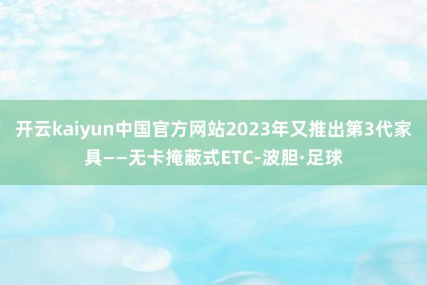开云kaiyun中国官方网站2023年又推出第3代家具——无卡掩蔽式ETC-波胆·足球