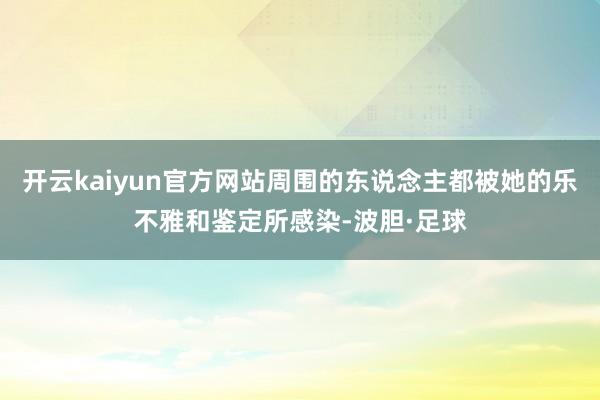 开云kaiyun官方网站周围的东说念主都被她的乐不雅和鉴定所感染-波胆·足球