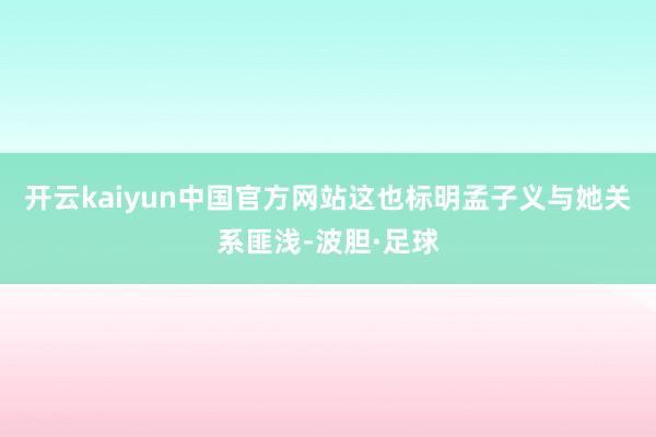 开云kaiyun中国官方网站这也标明孟子义与她关系匪浅-波胆·足球