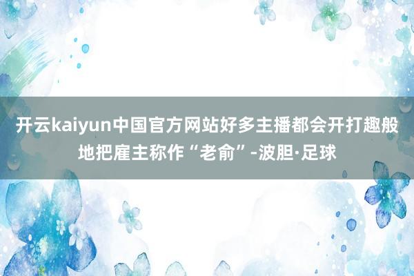 开云kaiyun中国官方网站好多主播都会开打趣般地把雇主称作“老俞”-波胆·足球