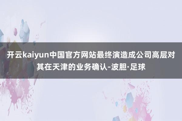 开云kaiyun中国官方网站最终演造成公司高层对其在天津的业务确认-波胆·足球