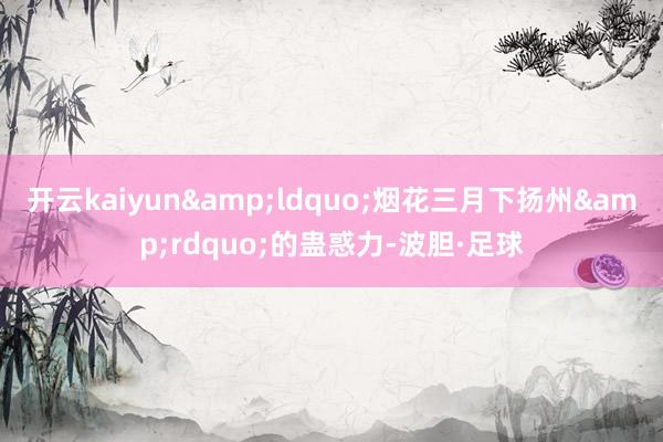 开云kaiyun&ldquo;烟花三月下扬州&rdquo;的蛊惑力-波胆·足球