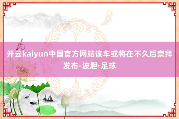 开云kaiyun中国官方网站该车或将在不久后崇拜发布-波胆·足球