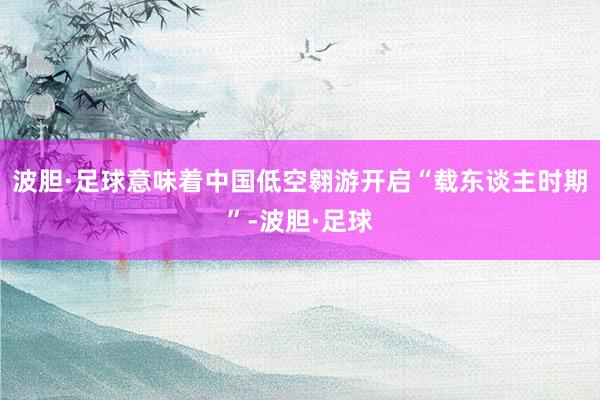 波胆·足球意味着中国低空翱游开启“载东谈主时期”-波胆·足球