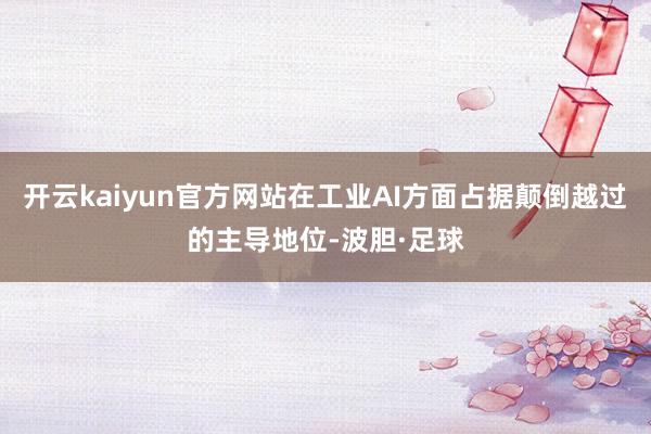 开云kaiyun官方网站在工业AI方面占据颠倒越过的主导地位-波胆·足球