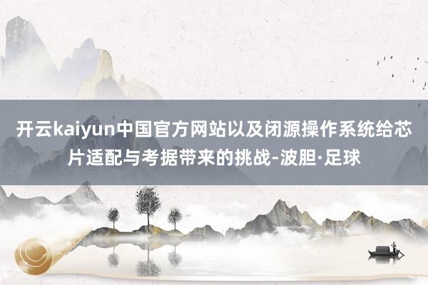 开云kaiyun中国官方网站以及闭源操作系统给芯片适配与考据带来的挑战-波胆·足球