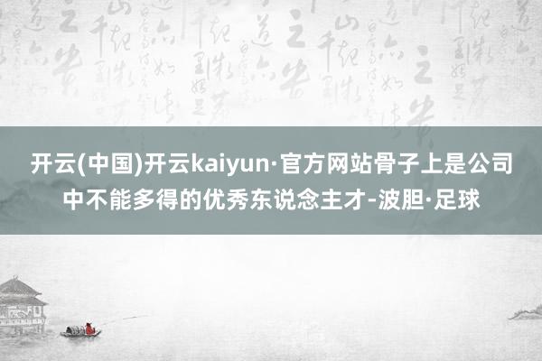 开云(中国)开云kaiyun·官方网站骨子上是公司中不能多得的优秀东说念主才-波胆·足球