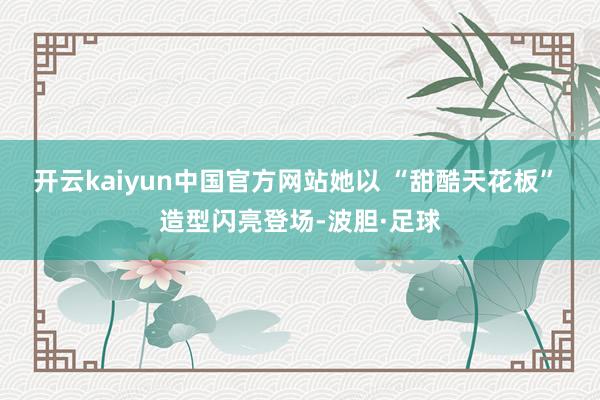 开云kaiyun中国官方网站她以 “甜酷天花板” 造型闪亮登场-波胆·足球