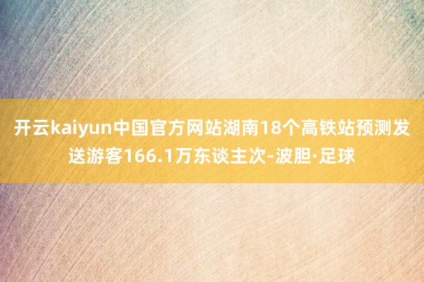 开云kaiyun中国官方网站湖南18个高铁站预测发送游客166.1万东谈主次-波胆·足球