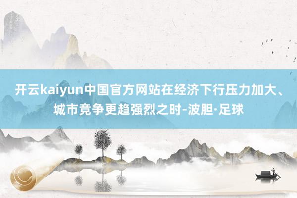 开云kaiyun中国官方网站在经济下行压力加大、城市竞争更趋强烈之时-波胆·足球