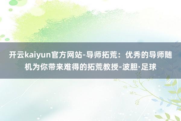 开云kaiyun官方网站-导师拓荒：优秀的导师随机为你带来难得的拓荒教授-波胆·足球