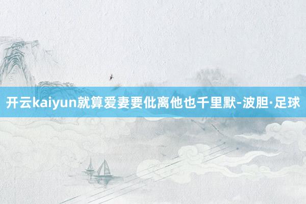 开云kaiyun就算爱妻要仳离他也千里默-波胆·足球