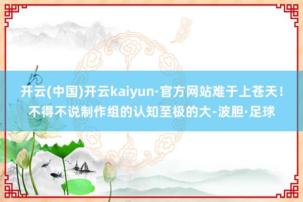 开云(中国)开云kaiyun·官方网站难于上苍天！不得不说制作组的认知至极的大-波胆·足球