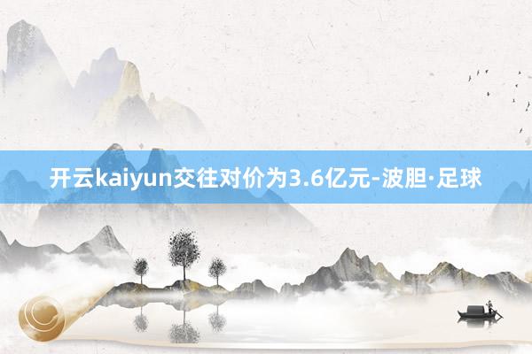开云kaiyun交往对价为3.6亿元-波胆·足球