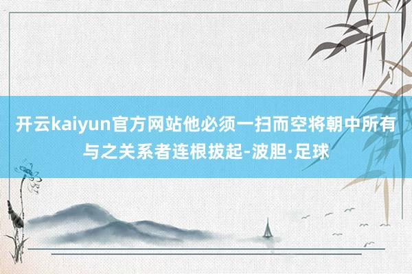 开云kaiyun官方网站他必须一扫而空将朝中所有与之关系者连根拔起-波胆·足球